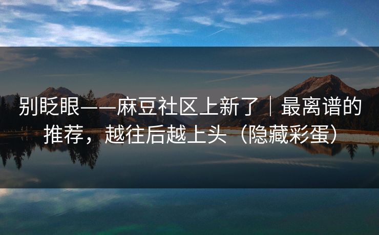 别眨眼——麻豆社区上新了｜最离谱的推荐，越往后越上头（隐藏彩蛋）