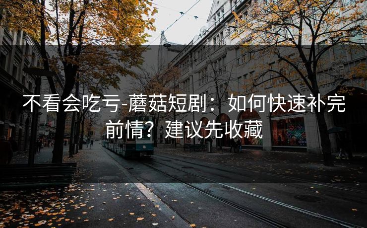 不看会吃亏-蘑菇短剧:如何快速补完前情?建议先收藏 不看会吃亏-蘑菇短剧:如何快速补完前情?建议先收藏