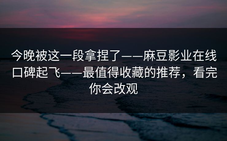今晚被这一段拿捏了——麻豆影业在线口碑起飞——最值得收藏的推荐,看完你会改观 今晚被这一段拿捏了——麻豆影业在线口碑起飞——最值得收藏的推荐,看完你会改观
