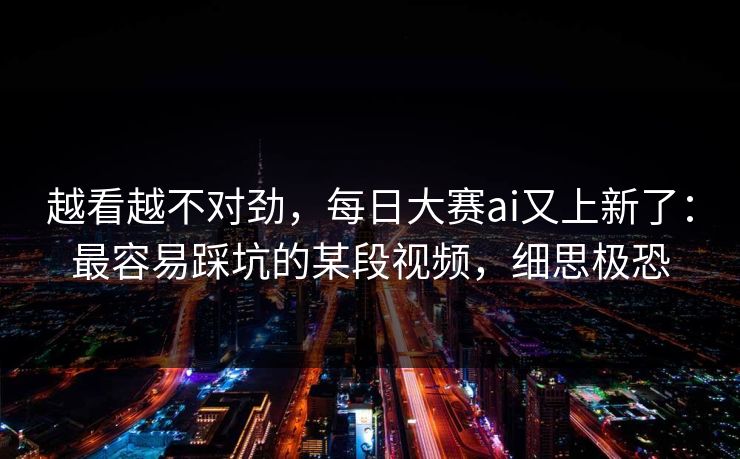 越看越不对劲，每日大赛ai又上新了：最容易踩坑的某段视频，细思极恐
