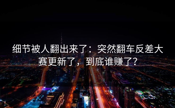 细节被人翻出来了：突然翻车反差大赛更新了，到底谁赚了？