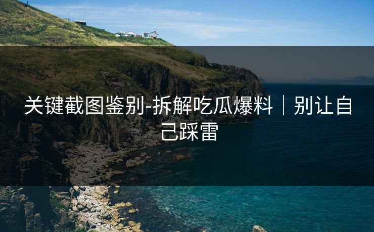 关键截图鉴别-拆解吃瓜爆料｜别让自己踩雷