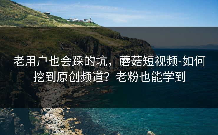 老用户也会踩的坑，蘑菇短视频-如何挖到原创频道？老粉也能学到