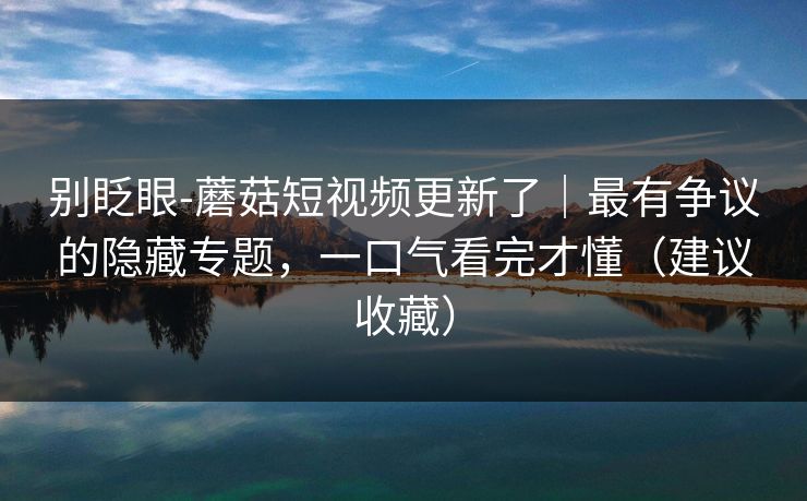 别眨眼-蘑菇短视频更新了|最有争议的隐藏专题,一口气看完才懂(建议收藏) 别眨眼-蘑菇短视频更新了|最有争议的隐藏专题,一口气看完才懂(建议收藏)