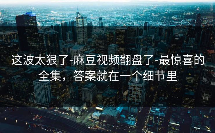 这波太狠了-麻豆视频翻盘了-最惊喜的全集，答案就在一个细节里