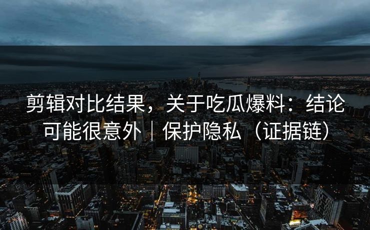 剪辑对比结果，关于吃瓜爆料：结论可能很意外｜保护隐私（证据链）