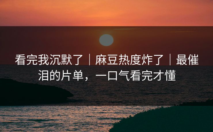 看完我沉默了｜麻豆热度炸了｜最催泪的片单，一口气看完才懂