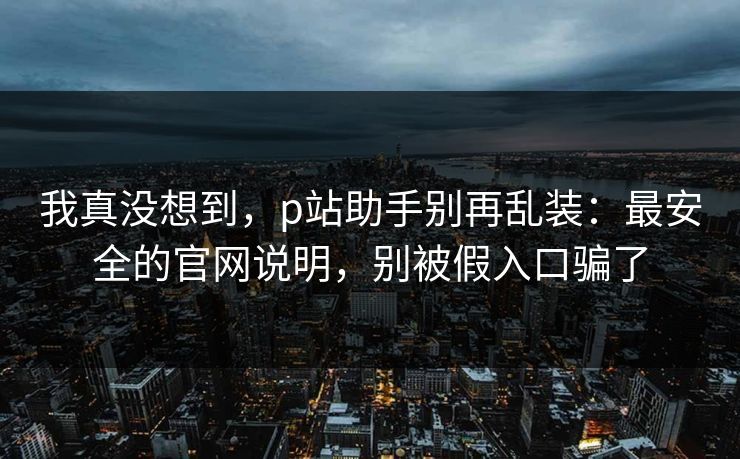 我真没想到，p站助手别再乱装：最安全的官网说明，别被假入口骗了