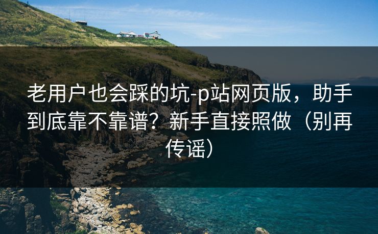 老用户也会踩的坑-p站网页版，助手到底靠不靠谱？新手直接照做（别再传谣）