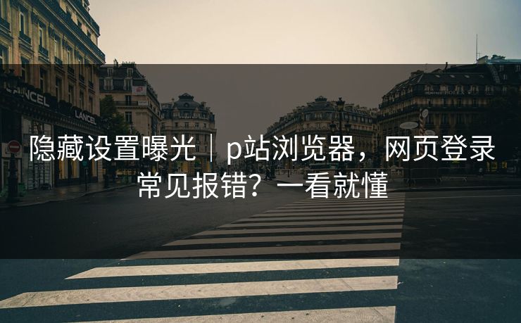 隐藏设置曝光｜p站浏览器，网页登录常见报错？一看就懂