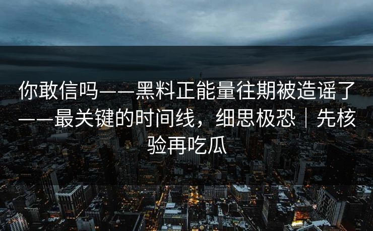 你敢信吗——黑料正能量往期被造谣了——最关键的时间线，细思极恐｜先核验再吃瓜