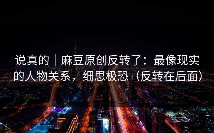 说真的｜麻豆原创反转了：最像现实的人物关系，细思极恐（反转在后面）