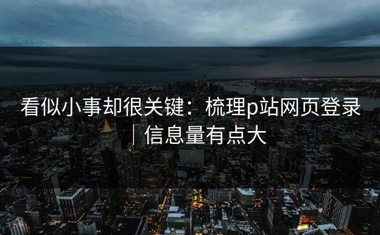 看似小事却很关键：梳理p站网页登录｜信息量有点大