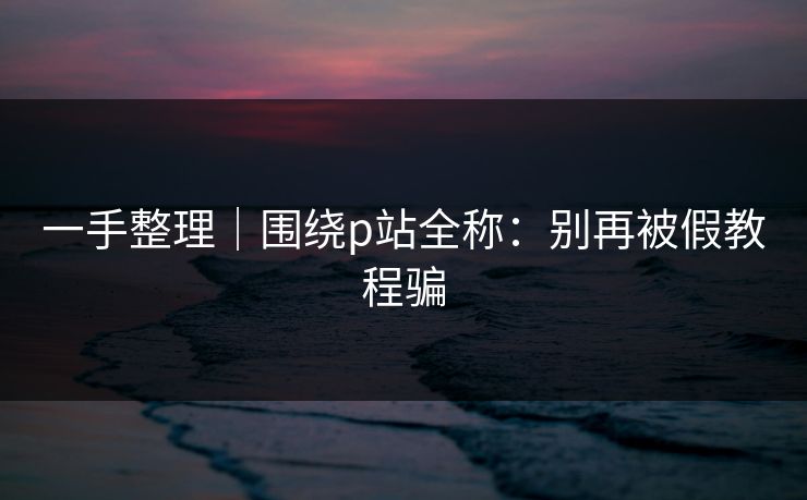 一手整理｜围绕p站全称：别再被假教程骗