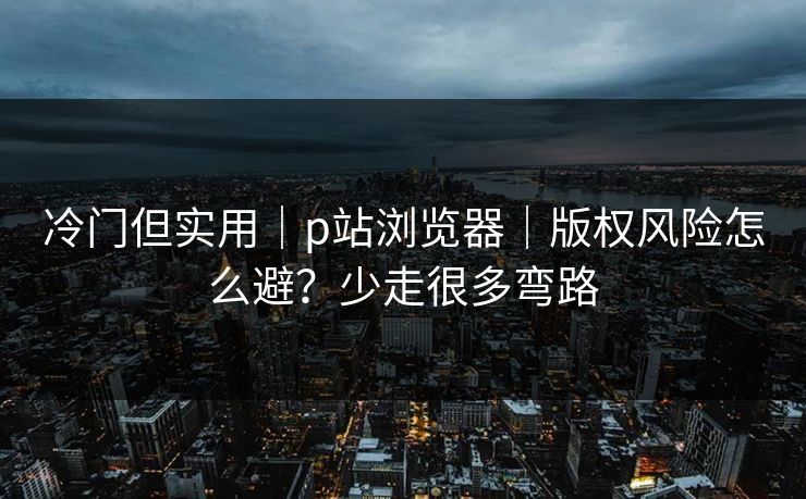 冷门但实用｜p站浏览器｜版权风险怎么避？少走很多弯路