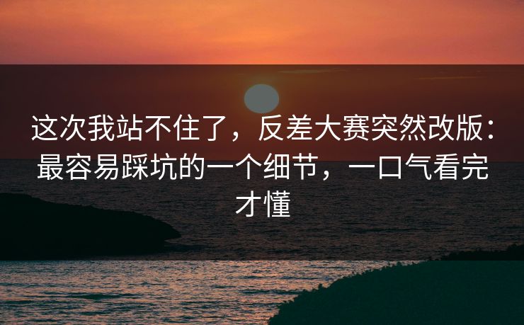 这次我站不住了，反差大赛突然改版：最容易踩坑的一个细节，一口气看完才懂