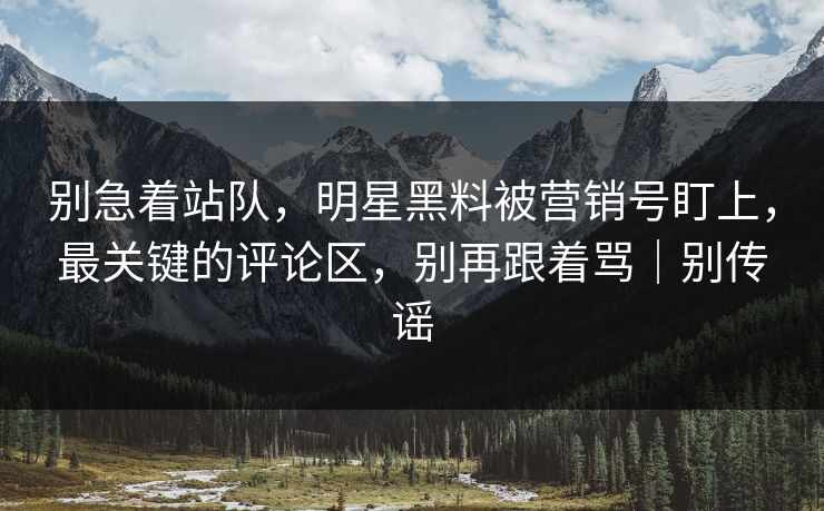 别急着站队，明星黑料被营销号盯上，最关键的评论区，别再跟着骂｜别传谣