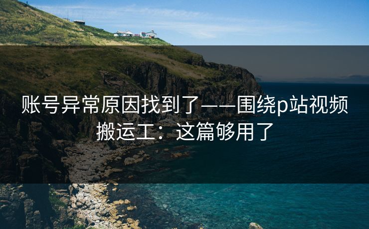 账号异常原因找到了——围绕p站视频搬运工：这篇够用了