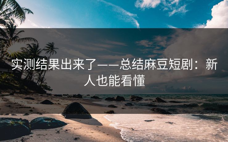 实测结果出来了——总结麻豆短剧：新人也能看懂