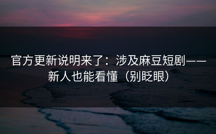 官方更新说明来了：涉及麻豆短剧——新人也能看懂（别眨眼）