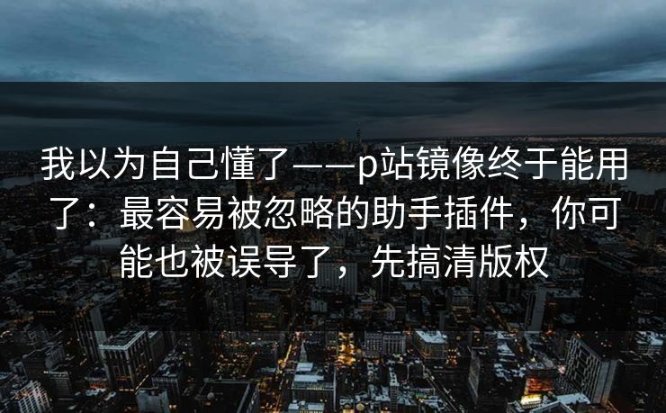 我以为自己懂了——p站镜像终于能用了：最容易被忽略的助手插件，你可能也被误导了，先搞清版权