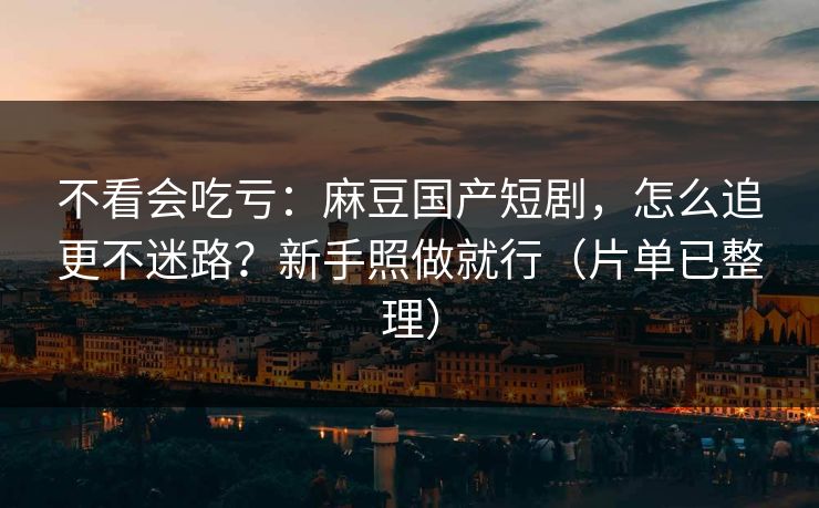 不看会吃亏：麻豆国产短剧，怎么追更不迷路？新手照做就行（片单已整理）