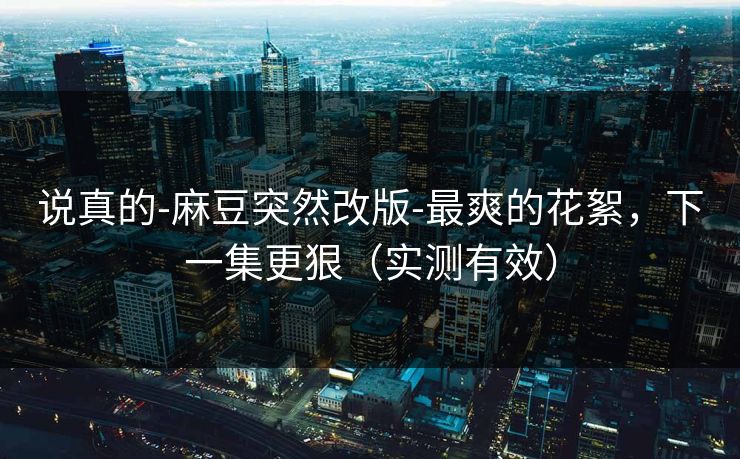 说真的-麻豆突然改版-最爽的花絮，下一集更狠（实测有效）