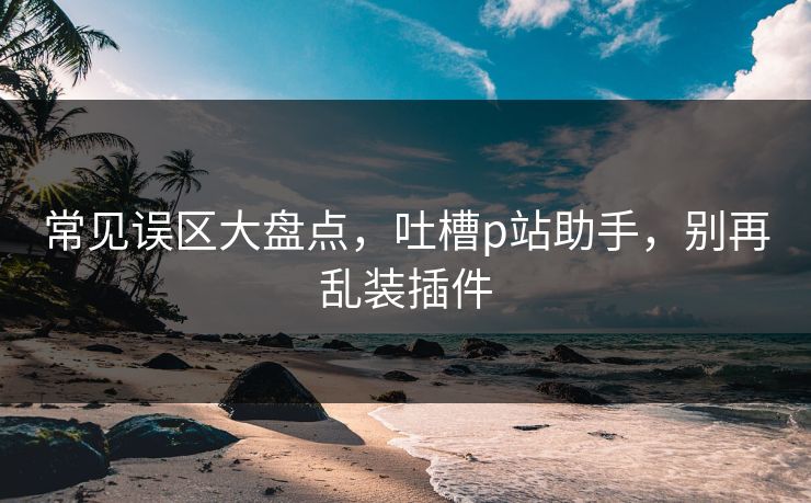 常见误区大盘点，吐槽p站助手，别再乱装插件