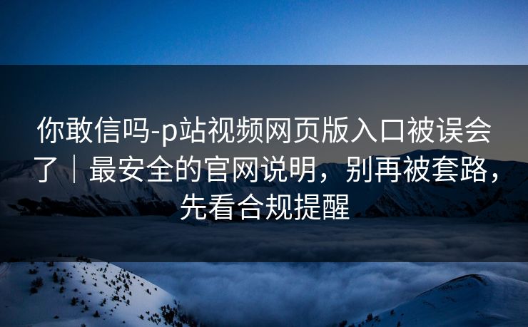 你敢信吗-p站视频网页版入口被误会了｜最安全的官网说明，别再被套路，先看合规提醒