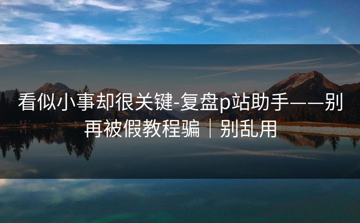 看似小事却很关键-复盘p站助手——别再被假教程骗｜别乱用