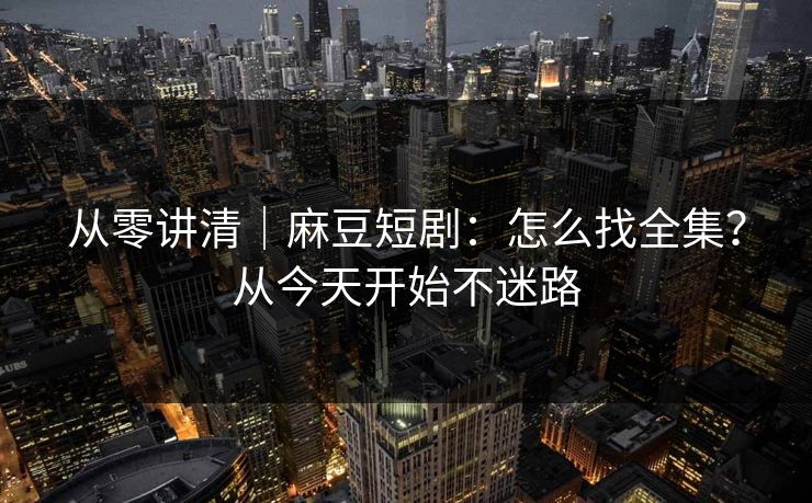 从零讲清｜麻豆短剧：怎么找全集？从今天开始不迷路