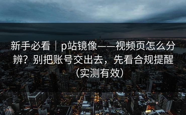 新手必看｜p站镜像——视频页怎么分辨？别把账号交出去，先看合规提醒（实测有效）