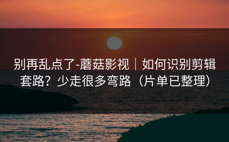别再乱点了-蘑菇影视｜如何识别剪辑套路？少走很多弯路（片单已整理）