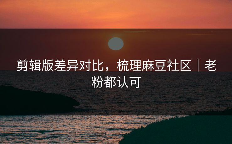 剪辑版差异对比，梳理麻豆社区｜老粉都认可