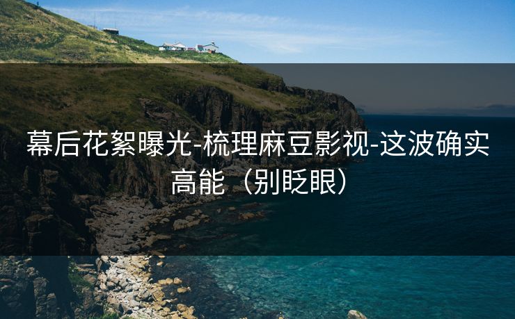幕后花絮曝光-梳理麻豆影视-这波确实高能（别眨眼）