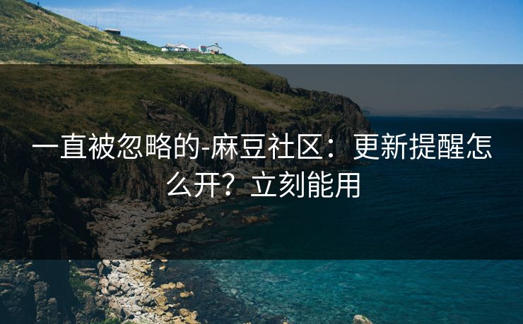 一直被忽略的-麻豆社区：更新提醒怎么开？立刻能用