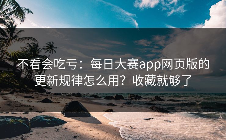 不看会吃亏：每日大赛app网页版的更新规律怎么用？收藏就够了