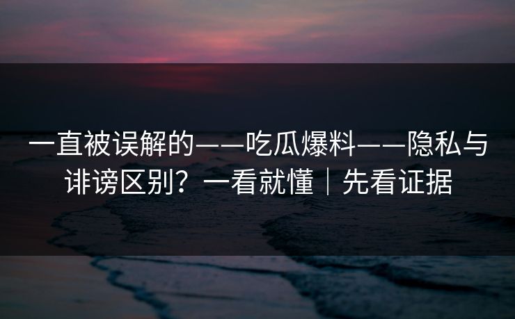 一直被误解的——吃瓜爆料——隐私与诽谤区别？一看就懂｜先看证据