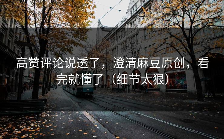 高赞评论说透了，澄清麻豆原创，看完就懂了（细节太狠）