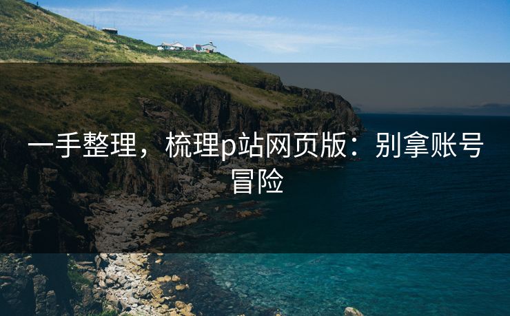 一手整理，梳理p站网页版：别拿账号冒险
