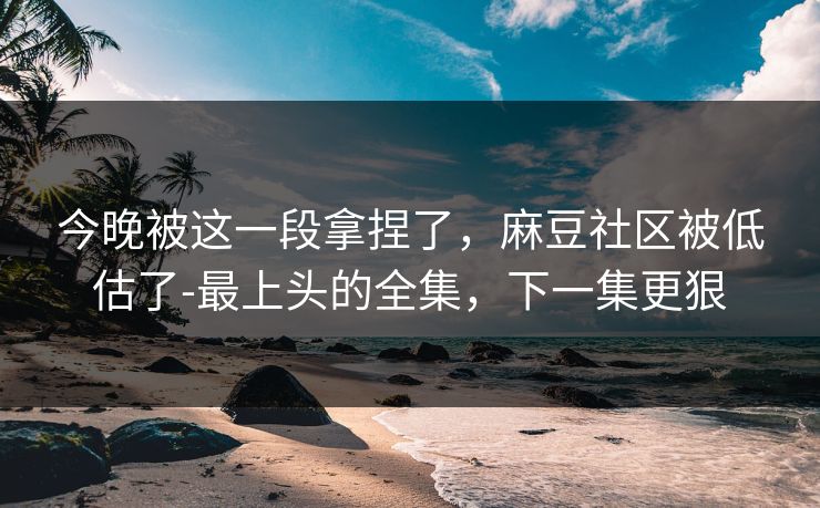 今晚被这一段拿捏了，麻豆社区被低估了-最上头的全集，下一集更狠