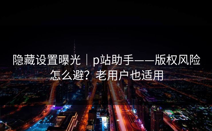 隐藏设置曝光｜p站助手——版权风险怎么避？老用户也适用