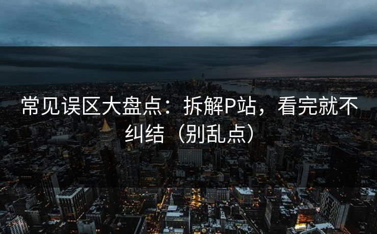 常见误区大盘点：拆解P站，看完就不纠结（别乱点）