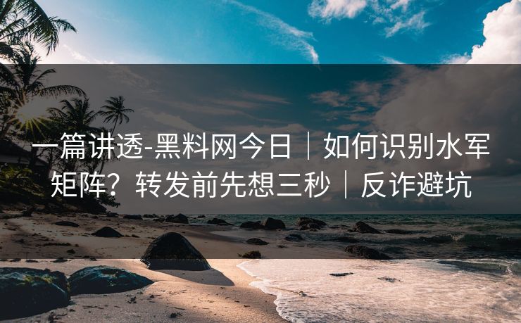 一篇讲透-黑料网今日｜如何识别水军矩阵？转发前先想三秒｜反诈避坑