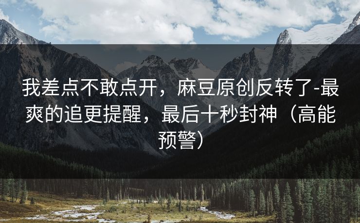 我差点不敢点开，麻豆原创反转了-最爽的追更提醒，最后十秒封神（高能预警）