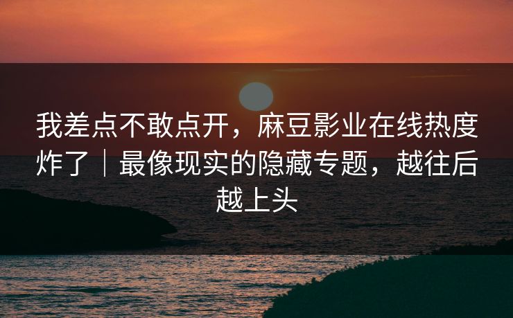 我差点不敢点开，麻豆影业在线热度炸了｜最像现实的隐藏专题，越往后越上头