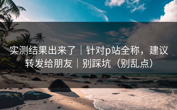 实测结果出来了｜针对p站全称，建议转发给朋友｜别踩坑（别乱点）