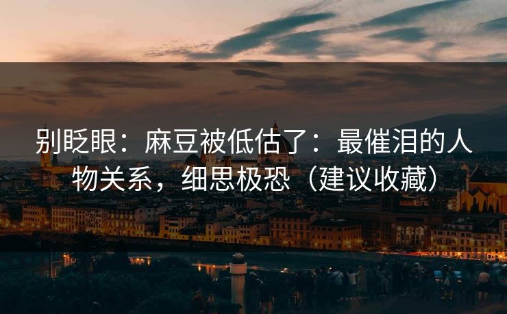 别眨眼：麻豆被低估了：最催泪的人物关系，细思极恐（建议收藏）