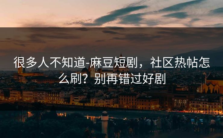 很多人不知道-麻豆短剧，社区热帖怎么刷？别再错过好剧