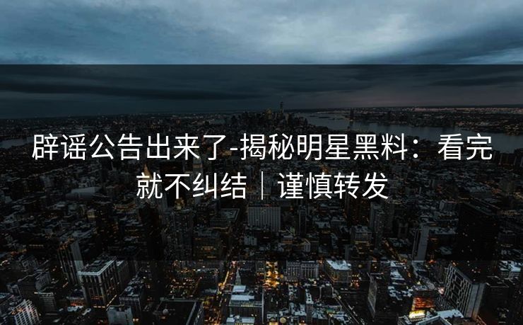 辟谣公告出来了-揭秘明星黑料：看完就不纠结｜谨慎转发